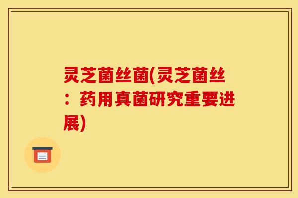 灵芝菌丝菌(灵芝菌丝:药用真菌研究重要进展)