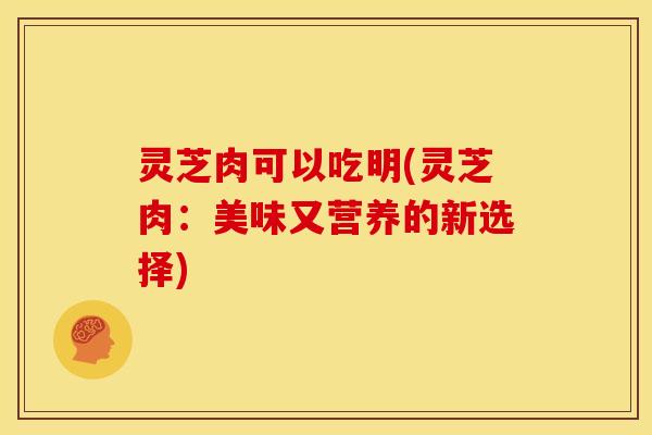 灵芝肉可以吃明(灵芝肉：美味又营养的新选择)