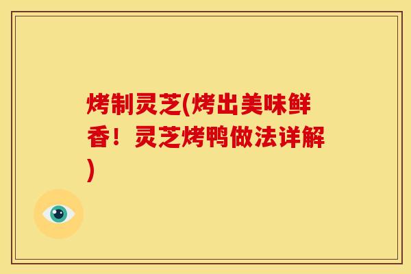 烤制灵芝(烤出美味鲜香!灵芝烤鸭做法详解)