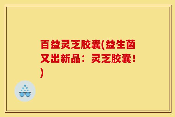 百益灵芝胶囊(益生菌又出新品:灵芝胶囊!)