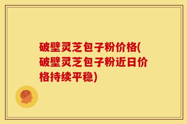 破壁灵芝包子粉价格(破壁灵芝包子粉近日价格持续平稳)