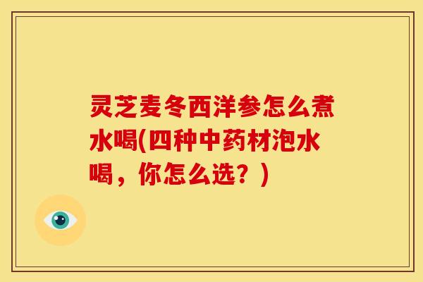 灵芝麦冬西洋参怎么煮水喝(四种中药材泡水喝，你怎么选？)