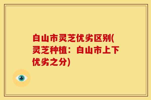 白山市灵芝优劣区别(灵芝种植:白山市上下优劣之分)
