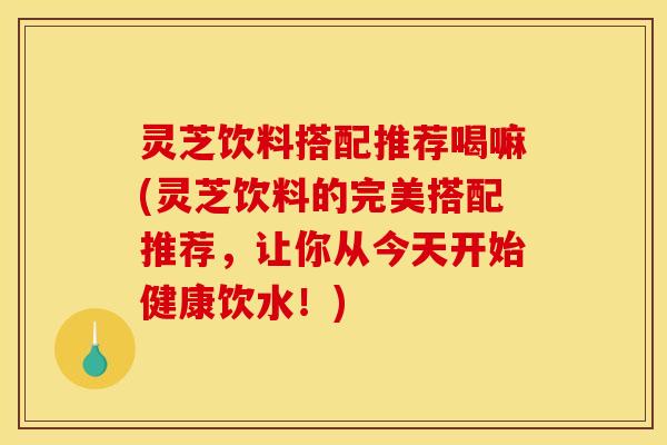灵芝饮料搭配推荐喝嘛(灵芝饮料的完美搭配推荐,让你从今天开始健康饮水!)