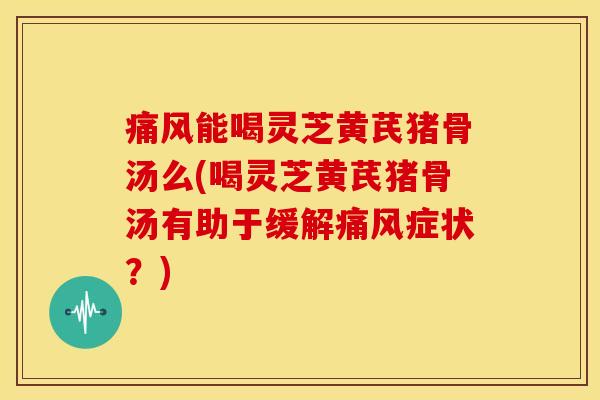 痛风能喝灵芝黄芪猪骨汤么(喝灵芝黄芪猪骨汤有助于缓解痛风症状？)