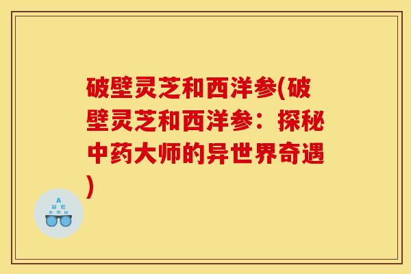 破壁灵芝和西洋参(破壁灵芝和西洋参:探秘中药大师的异世界奇遇)
