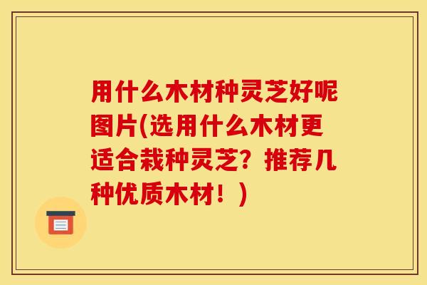 用什么木材种灵芝好呢图片(选用什么木材更适合栽种灵芝？推荐几种优质木材！)