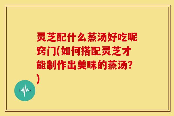灵芝配什么蒸汤好吃呢窍门(如何搭配灵芝才能制作出美味的蒸汤？)