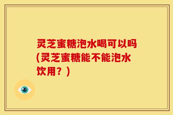 灵芝蜜糖泡水喝可以吗(灵芝蜜糖能不能泡水饮用?)