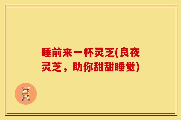 睡前来一杯灵芝(良夜灵芝,助你甜甜睡觉)