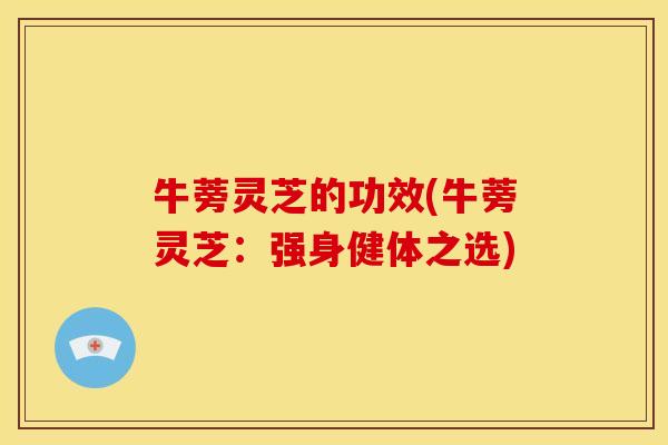 牛蒡灵芝的功效(牛蒡灵芝:强身健体之选)