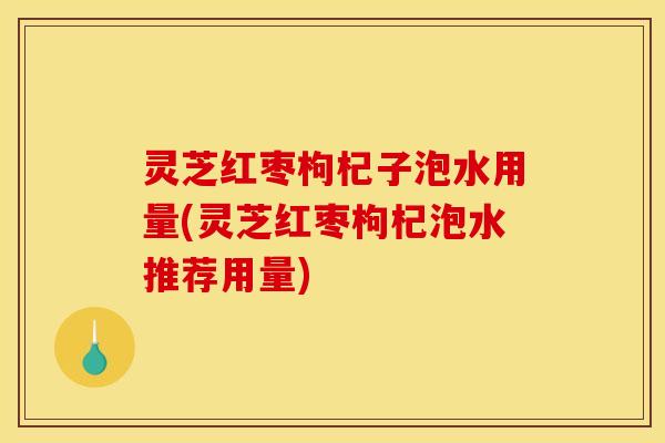 灵芝红枣枸杞子泡水用量(灵芝红枣枸杞泡水推荐用量)