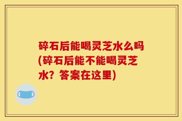 碎石后能喝灵芝水么吗(碎石后能不能喝灵芝水?答案在这里)