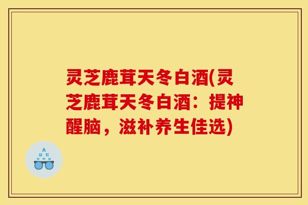 灵芝鹿茸天冬白酒(灵芝鹿茸天冬白酒：提神醒脑，滋补养生佳选)