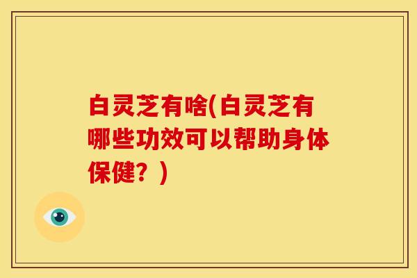 白灵芝有啥(白灵芝有哪些功效可以帮助身体保健？)
