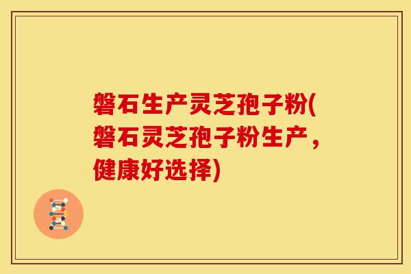 磐石生产灵芝孢子粉(磐石灵芝孢子粉生产,健康好选择)
