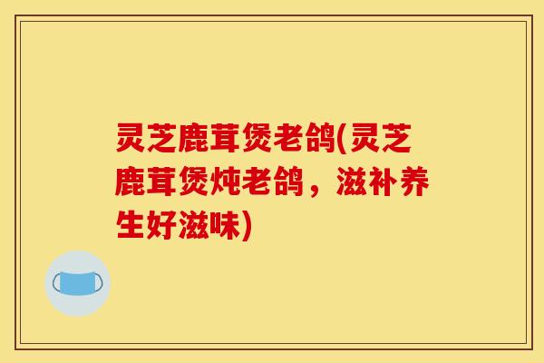 灵芝鹿茸煲老鸽(灵芝鹿茸煲炖老鸽，滋补养生好滋味)