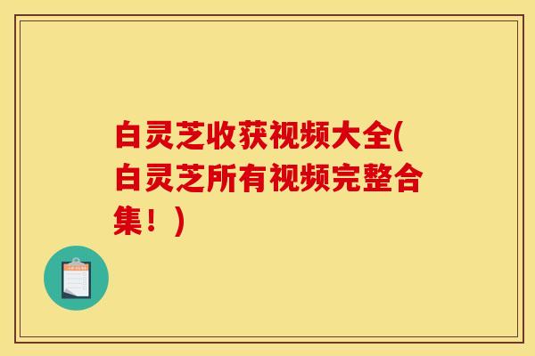 白灵芝收获视频大全(白灵芝所有视频完整合集！)