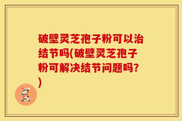破壁灵芝孢子粉可以治结节吗(破壁灵芝孢子粉可解决结节问题吗？)