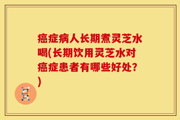 癌症病人长期煮灵芝水喝(长期饮用灵芝水对癌症患者有哪些好处?)