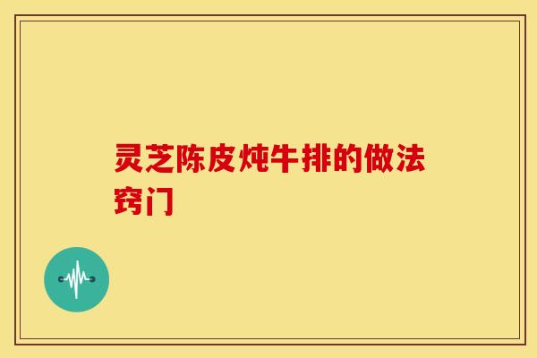 灵芝陈皮炖牛排的做法窍门
