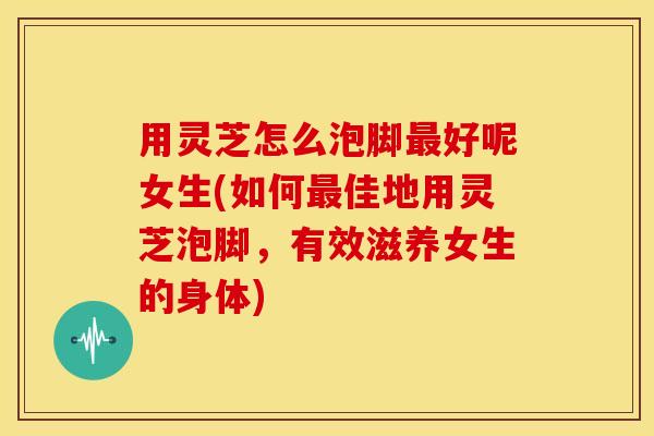 用灵芝怎么泡脚最好呢女生(如何最佳地用灵芝泡脚,有效滋养女生的身体)