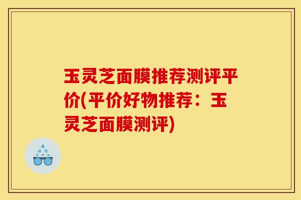 玉灵芝面膜推荐测评平价(平价好物推荐:玉灵芝面膜测评)