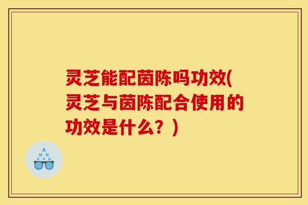 灵芝能配茵陈吗功效(灵芝与茵陈配合使用的功效是什么?)