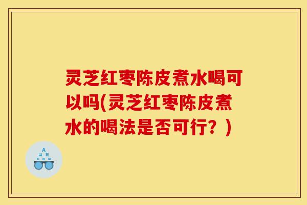 灵芝红枣陈皮煮水喝可以吗(灵芝红枣陈皮煮水的喝法是否可行?)