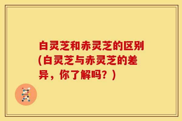 白灵芝和赤灵芝的区别(白灵芝与赤灵芝的差异,你了解吗?)