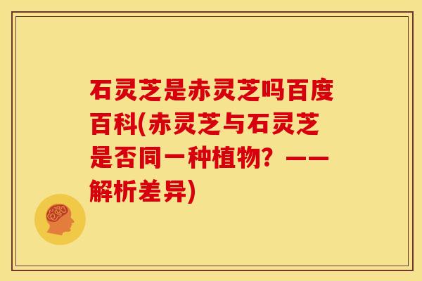 石灵芝是赤灵芝吗百度百科(赤灵芝与石灵芝是否同一种植物?——解析差异)