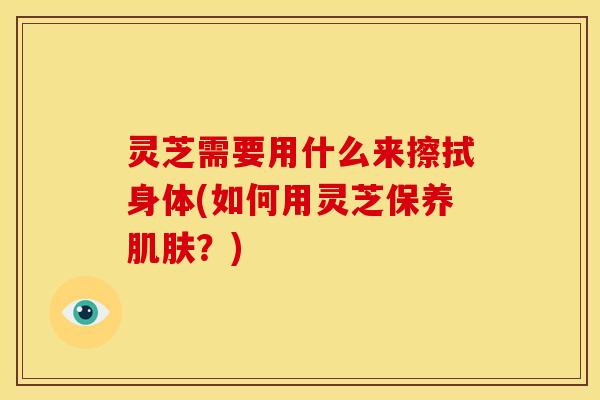 灵芝需要用什么来擦拭身体(如何用灵芝保养肌肤？)