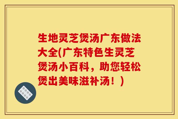 生地灵芝煲汤广东做法大全(广东特色生灵芝煲汤小百科，助您轻松煲出美味滋补汤！)
