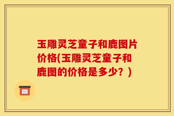 玉雕灵芝童子和鹿图片价格(玉雕灵芝童子和鹿图的价格是多少?)