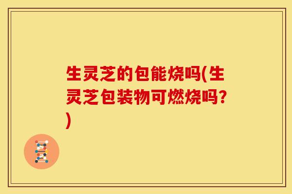 生灵芝的包能烧吗(生灵芝包装物可燃烧吗？)