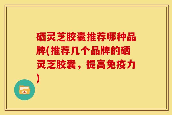 硒灵芝胶囊推荐哪种品牌(推荐几个品牌的硒灵芝胶囊,提高免疫力)