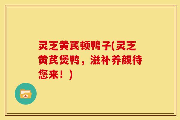 灵芝黄芪顿鸭子(灵芝黄芪煲鸭,滋补养颜待您来!)