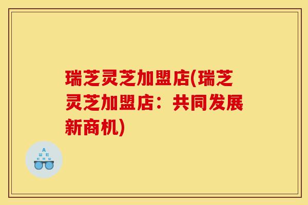 瑞芝灵芝加盟店(瑞芝灵芝加盟店：共同发展新商机)