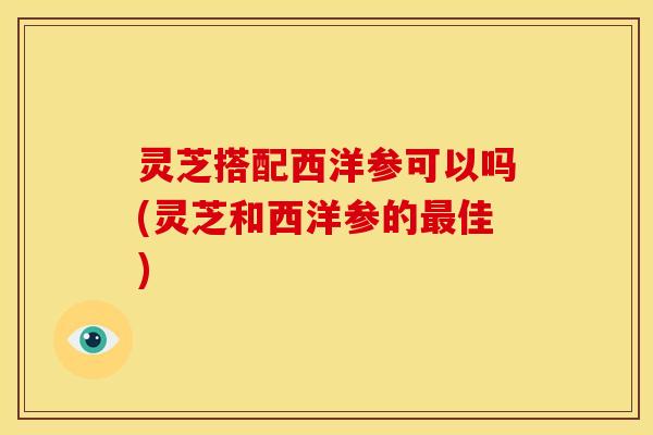 灵芝搭配西洋参可以吗(灵芝和西洋参的最佳)