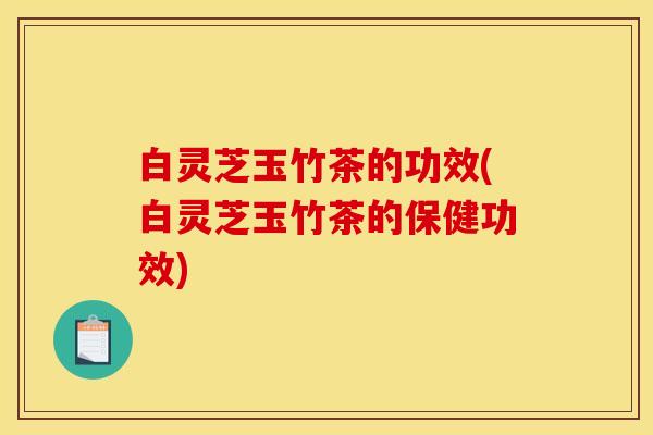白灵芝玉竹茶的功效(白灵芝玉竹茶的保健功效)
