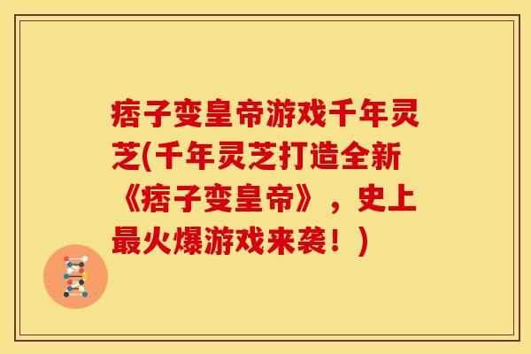 痞子变皇帝游戏千年灵芝(千年灵芝打造全新《痞子变皇帝》，史上最火爆游戏来袭！)