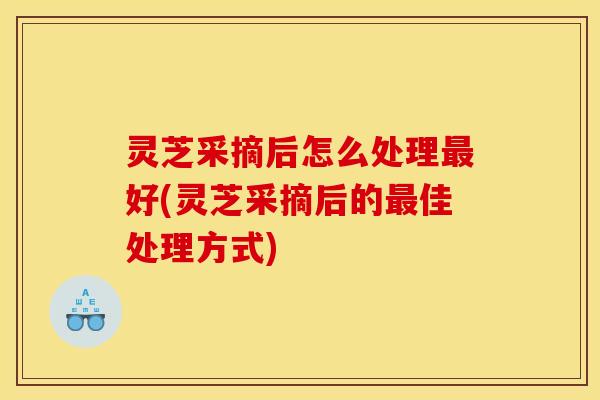 灵芝采摘后怎么处理最好(灵芝采摘后的最佳处理方式)