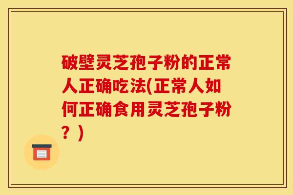 破壁灵芝孢子粉的正常人正确吃法(正常人如何正确食用灵芝孢子粉?)
