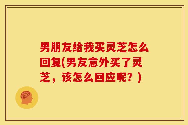 男朋友给我买灵芝怎么回复(男友意外买了灵芝，该怎么回应呢？)