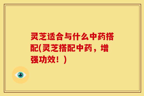 灵芝适合与什么中药搭配(灵芝搭配中药,增强功效!)