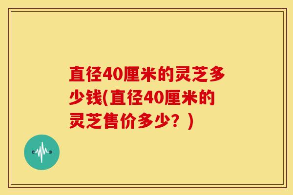 直径40厘米的灵芝多少钱(直径40厘米的灵芝售价多少?)