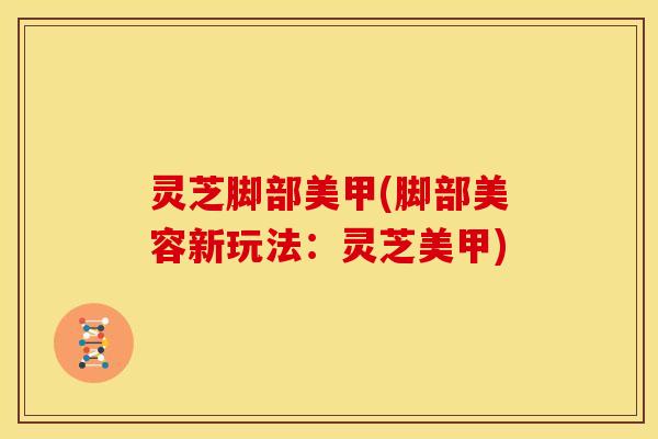 灵芝脚部美甲(脚部美容新玩法:灵芝美甲)