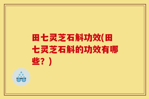 田七灵芝石斛功效(田七灵芝石斛的功效有哪些?)