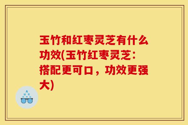 玉竹和红枣灵芝有什么功效(玉竹红枣灵芝:搭配更可口,功效更强大)