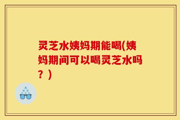 灵芝水姨妈期能喝(姨妈期间可以喝灵芝水吗？)